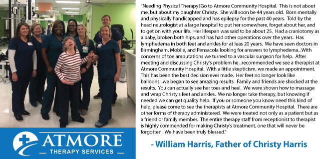 Needing Physical Therapy? Go to Atmore Community Hospital.  This is not about me, but about my daughter Christy.  She will soon be 44 years old.  Born mentally and physically handicapped and has epilepsy for the past 40 years.  Told by the head neurologist at a large hospital to put her somewhere, forget about her, and to get on with your life.  
Her lifespan was said to be about 25.  Had a craniotomy as a baby, broken both hips, and has had other operations over the years.  Has lymphedema in both feet and ankles for at least 20 years.  We have seen doctors in Birmingham, Mobile, and Pensacola looking for answers to lymphedema...With concerns of toe amputations we turned to a vascular surgeon for help.  After meeting and discussing Christy\&apos;s problem he...recommended we see a therapist at Atmore Community Hospital.  
With a little skepticism, we made an appointment.  This has been the best decision ever made.  Her feet no longer look like balloons...we began to see amazing results.  Family and friends are shocked at the results.  You can actually see her toes and heel.  We were shown how to massage and wrap Christy\&apos;s feet and ankles.  
We no longer take therapy, but knowing if needed we can get quality help.  If you or someone you know need this kind of help, please come to see the therapists at Atmore Community Hospital.  There are other forms of therapy administered.  We were treated not only as a patient but as a friend or family member.  The entire therapy staff from receptionist to therapist is highly commended for making Christy\&apos;s treatment, one that will never be forgotten.  We have been truly blessed.\&quot;