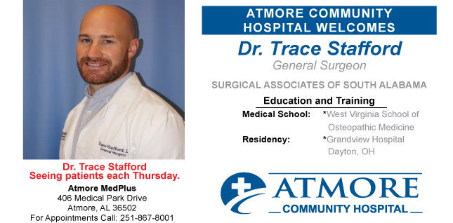Atmore Community Hospital Welcomes. Dr. Trace Stafford General Surgeon. Surgical Associates of south Alabama. Education and training. Medical School: West Virginia school of Osteopathic Medicine. Residency: Grandview Hospital Dayton, OH. Seeing patients each Thursday. Atmore Medplus: 406 Medical Park Drive Atmore, AL 36502 For appt call: 251-867-8001.