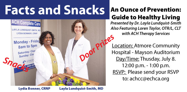 Facts and Snacks - July 8Picture of Lydia Bonner, CRNP and Layla Lindquist-Smith, MD
Facts and Snacks 
(Snacks)(Door Prizes)
An Ounce of Prevention:
Guide to Healthy Living
Presented by Dr. Layla Lundquist-Smith, MD
An Ounce of Prevention:
Guide to Healthy Living
Presented by Dr. Layla Lundquist-Smith
Also Featuring Loren Taylor, OTR/L, CLT with ACH Therapy Services
Location: Atmore Community Hospital - Mayson Auditorium
Date/Time: Thursday, July 8.
12:00 p.m. - 1:00 p.m.
RSVP: Please send your RSVP
to: achcc@echca.org
